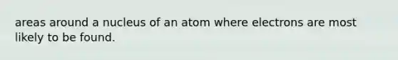 areas around a nucleus of an atom where electrons are most likely to be found.