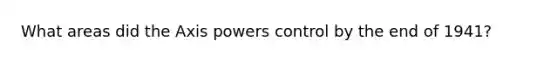 What areas did the Axis powers control by the end of 1941?
