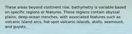 These areas beyond continent rise, bathymetry is variable based on specific regions or features. These regions contain abyssal plains, deep-ocean trenches, with associated features such as volcanic island arcs, hot-spot volcanic islands, atolls, seamount, and guyots