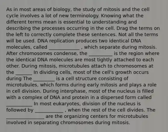 As in most areas of biology, the study of mitosis and the cell cycle involves a lot of new terminology. Knowing what the different terms mean is essential to understanding and describing the processes occurring in the cell. Drag the terms on the left to correctly complete these sentences. Not all the terms will be used. DNA replication produces two identical DNA molecules, called _____________ , which separate during mitosis. After chromosomes condense, the __________ is the region where the identical DNA molecules are most tightly attached to each other. During mitosis, microtubules attach to chromosomes at the _______ In dividing cells, most of the cell's growth occurs during The _________ is a cell structure consisting of microtubules, which forms during early mitosis and plays a role in cell division. During interphase, most of the nucleus is filled with a complex of DNA and protein in a dispersed form called ___________ In most eukaryotes, division of the nucleus is followed by ____________ , when the rest of the cell divides. The ________________ are the organizing centers for microtubules involved in separating chromosomes during mitosis.