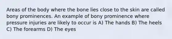 Areas of the body where the bone lies close to the skin are called bony prominences. An example of bony prominence where pressure injuries are likely to occur is A) The hands B) The heels C) The forearms D) The eyes