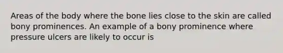 Areas of the body where the bone lies close to the skin are called bony prominences. An example of a bony prominence where pressure ulcers are likely to occur is