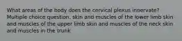 What areas of the body does the cervical plexus innervate? Multiple choice question. skin and muscles of the lower limb skin and muscles of the upper limb skin and muscles of the neck skin and muscles in the trunk