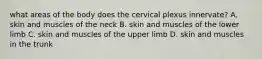 what areas of the body does the cervical plexus innervate? A. skin and muscles of the neck B. skin and muscles of the lower limb C. skin and muscles of the upper limb D. skin and muscles in the trunk