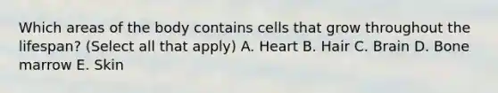 Which areas of the body contains cells that grow throughout the lifespan? (Select all that apply) A. Heart B. Hair C. Brain D. Bone marrow E. Skin