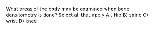 What areas of the body may be examined when bone densitometry is done? Select all that apply A). Hip B) spine C) wrist D) knee