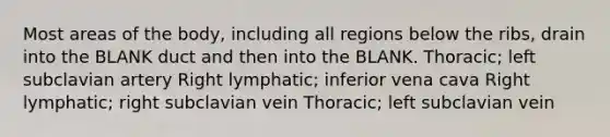 Most areas of the body, including all regions below the ribs, drain into the BLANK duct and then into the BLANK. Thoracic; left subclavian artery Right lymphatic; inferior vena cava Right lymphatic; right subclavian vein Thoracic; left subclavian vein