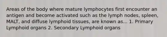 Areas of the body where mature lymphocytes first encounter an antigen and become activated such as the lymph nodes, spleen, MALT, and diffuse lymphoid tissues, are known as... 1. Primary Lymphoid organs 2. Secondary Lymphoid organs