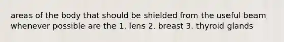 areas of the body that should be shielded from the useful beam whenever possible are the 1. lens 2. breast 3. thyroid glands