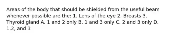 Areas of the body that should be shielded from the useful beam whenever possible are the: 1. Lens of the eye 2. Breasts 3. Thyroid gland A. 1 and 2 only B. 1 and 3 only C. 2 and 3 only D. 1,2, and 3