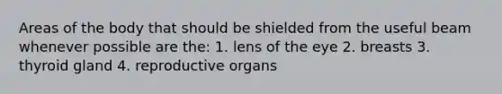 Areas of the body that should be shielded from the useful beam whenever possible are the: 1. lens of the eye 2. breasts 3. thyroid gland 4. reproductive organs