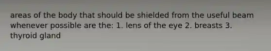 areas of the body that should be shielded from the useful beam whenever possible are the: 1. lens of the eye 2. breasts 3. thyroid gland