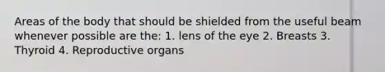 Areas of the body that should be shielded from the useful beam whenever possible are the: 1. lens of the eye 2. Breasts 3. Thyroid 4. Reproductive organs