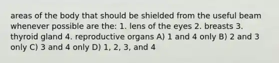 areas of the body that should be shielded from the useful beam whenever possible are the: 1. lens of the eyes 2. breasts 3. thyroid gland 4. reproductive organs A) 1 and 4 only B) 2 and 3 only C) 3 and 4 only D) 1, 2, 3, and 4