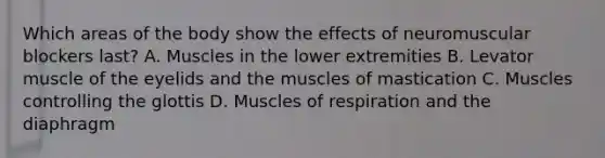 Which areas of the body show the effects of neuromuscular blockers last? A. Muscles in the lower extremities B. Levator muscle of the eyelids and the muscles of mastication C. Muscles controlling the glottis D. Muscles of respiration and the diaphragm