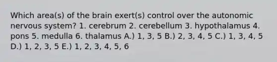 Which area(s) of the brain exert(s) control over the autonomic nervous system? 1. cerebrum 2. cerebellum 3. hypothalamus 4. pons 5. medulla 6. thalamus A.) 1, 3, 5 B.) 2, 3, 4, 5 C.) 1, 3, 4, 5 D.) 1, 2, 3, 5 E.) 1, 2, 3, 4, 5, 6