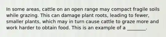 In some areas, cattle on an open range may compact fragile soils while grazing. This can damage plant roots, leading to fewer, smaller plants, which may in turn cause cattle to graze more and work harder to obtain food. This is an example of a ________.