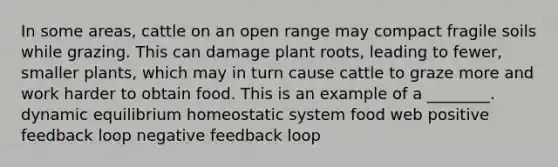 In some areas, cattle on an open range may compact fragile soils while grazing. This can damage plant roots, leading to fewer, smaller plants, which may in turn cause cattle to graze more and work harder to obtain food. This is an example of a ________. dynamic equilibrium homeostatic system food web positive feedback loop negative feedback loop