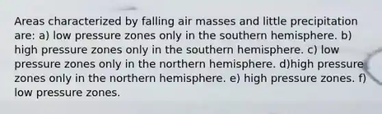 Areas characterized by falling air masses and little precipitation are: a) low pressure zones only in the southern hemisphere. b) high pressure zones only in the southern hemisphere. c) low pressure zones only in the northern hemisphere. d)high pressure zones only in the northern hemisphere. e) high pressure zones. f) low pressure zones.