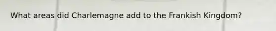 What areas did Charlemagne add to the Frankish Kingdom?