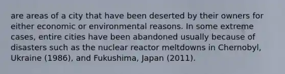 are areas of a city that have been deserted by their owners for either economic or environmental reasons. In some extreme cases, entire cities have been abandoned usually because of disasters such as the nuclear reactor meltdowns in Chernobyl, Ukraine (1986), and Fukushima, Japan (2011).