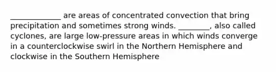 _____________ are areas of concentrated convection that bring precipitation and sometimes strong winds. ________, also called cyclones, are large low-pressure areas in which winds converge in a counterclockwise swirl in the Northern Hemisphere and clockwise in the Southern Hemisphere