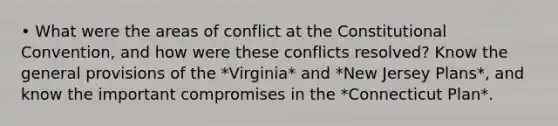 • What were the areas of conflict at the Constitutional Convention, and how were these conflicts resolved? Know the general provisions of the *Virginia* and *New Jersey Plans*, and know the important compromises in the *Connecticut Plan*.