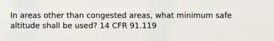 In areas other than congested areas, what minimum safe altitude shall be used? 14 CFR 91.119