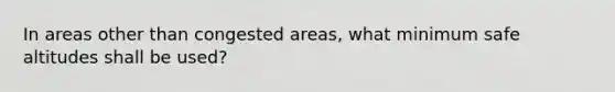 In areas other than congested areas, what minimum safe altitudes shall be used?