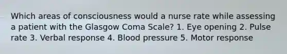 Which areas of consciousness would a nurse rate while assessing a patient with the Glasgow Coma Scale? 1. Eye opening 2. Pulse rate 3. Verbal response 4. Blood pressure 5. Motor response