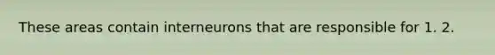 These areas contain interneurons that are responsible for 1. 2.