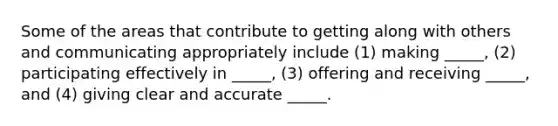 Some of the areas that contribute to getting along with others and communicating appropriately include (1) making _____, (2) participating effectively in _____, (3) offering and receiving _____, and (4) giving clear and accurate _____.