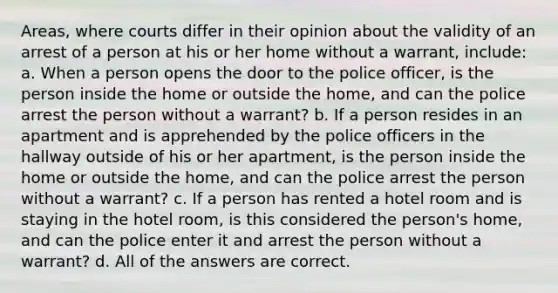 Areas, where courts differ in their opinion about the validity of an arrest of a person at his or her home without a warrant, include: a. When a person opens the door to the police officer, is the person inside the home or outside the home, and can the police arrest the person without a warrant? b. If a person resides in an apartment and is apprehended by the police officers in the hallway outside of his or her apartment, is the person inside the home or outside the home, and can the police arrest the person without a warrant? c. If a person has rented a hotel room and is staying in the hotel room, is this considered the person's home, and can the police enter it and arrest the person without a warrant? d. All of the answers are correct.