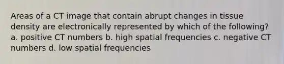 Areas of a CT image that contain abrupt changes in tissue density are electronically represented by which of the following? a. positive CT numbers b. high spatial frequencies c. negative CT numbers d. low spatial frequencies