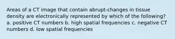 Areas of a CT image that contain abrupt-changes in tissue density are electronically represented by which of the following? a. positive CT numbers b. high spatial frequencies c. negative CT numbers d. low spatial frequencies