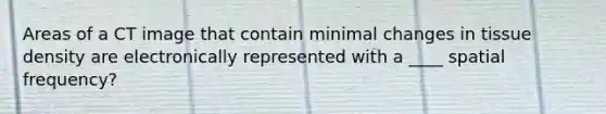 Areas of a CT image that contain minimal changes in tissue density are electronically represented with a ____ spatial frequency?