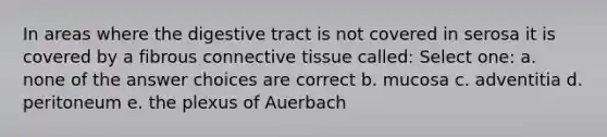 In areas where the digestive tract is not covered in serosa it is covered by a fibrous connective tissue called: Select one: a. none of the answer choices are correct b. mucosa c. adventitia d. peritoneum e. the plexus of Auerbach