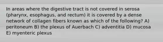 In areas where the digestive tract is not covered in serosa (pharynx, esophagus, and rectum) it is covered by a dense network of collagen fibers known as which of the following? A) peritoneum B) the plexus of Auerbach C) adventitia D) mucosa E) myenteric plexus