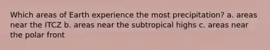 Which areas of Earth experience the most precipitation? a. areas near the ITCZ b. areas near the subtropical highs c. areas near the polar front