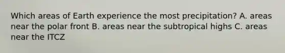Which areas of Earth experience the most precipitation? A. areas near the polar front B. areas near the subtropical highs C. areas near the ITCZ