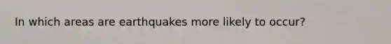 In which areas are earthquakes more likely to occur?