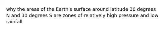 why the areas of the Earth's surface around latitude 30 degrees N and 30 degrees S are zones of relatively high pressure and low rainfall