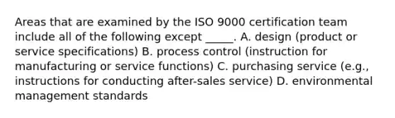 Areas that are examined by the ISO 9000 certification team include all of the following except _____. A. design (product or service specifications) B. process control (instruction for manufacturing or service functions) C. purchasing service (e.g., instructions for conducting after-sales service) D. environmental management standards