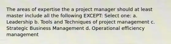 The areas of expertise the a project manager should at least master include all the following EXCEPT: Select one: a. Leadership b. Tools and Techniques of project management c. Strategic Business Management d. Operational efficiency management