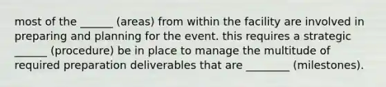 most of the ______ (areas) from within the facility are involved in preparing and planning for the event. this requires a strategic ______ (procedure) be in place to manage the multitude of required preparation deliverables that are ________ (milestones).