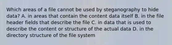 Which areas of a file cannot be used by steganography to hide data? A. in areas that contain the content data itself B. in the file header fields that describe the file C. in data that is used to describe the content or structure of the actual data D. in the directory structure of the file system