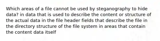 Which areas of a file cannot be used by steganography to hide data? in data that is used to describe the content or structure of the actual data in the file header fields that describe the file in the directory structure of the file system in areas that contain the content data itself