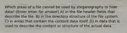 Which areas of a file cannot be used by steganography to hide data? (Enter letter for answer) A) in the file header fields that describe the file. B) in the directory structure of the file system. C) in areas that contain the content data itself. D) in data that is used to describe the content or structure of the actual data.