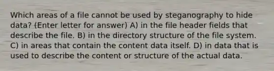 Which areas of a file cannot be used by steganography to hide data? (Enter letter for answer) A) in the file header fields that describe the file. B) in the directory structure of the file system. C) in areas that contain the content data itself. D) in data that is used to describe the content or structure of the actual data.