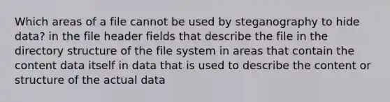 Which areas of a file cannot be used by steganography to hide data? in the file header fields that describe the file in the directory structure of the file system in areas that contain the content data itself in data that is used to describe the content or structure of the actual data